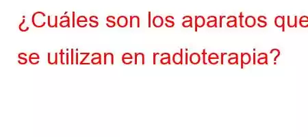 ¿Cuáles son los aparatos que se utilizan en radioterapia?