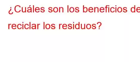 ¿Cuáles son los beneficios de reciclar los residuos