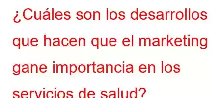 ¿Cuáles son los desarrollos que hacen que el marketing gane importancia en los servicios de salud?