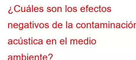 ¿Cuáles son los efectos negativos de la contaminación acústica en el medio ambiente?