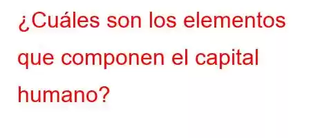 ¿Cuáles son los elementos que componen el capital humano?