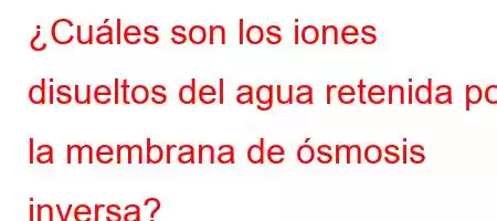 ¿Cuáles son los iones disueltos del agua retenida por la membrana de ósmosis inversa?