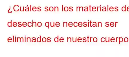 ¿Cuáles son los materiales de desecho que necesitan ser eliminados de nuestro cuerpo