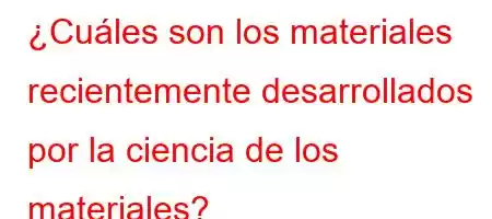 ¿Cuáles son los materiales recientemente desarrollados por la ciencia de los materiales