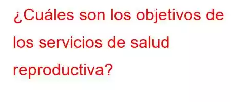 ¿Cuáles son los objetivos de los servicios de salud reproductiva?