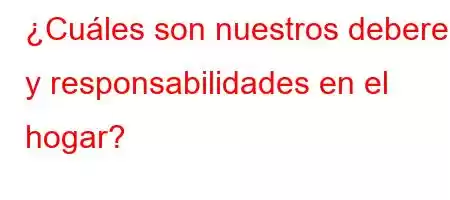 ¿Cuáles son nuestros deberes y responsabilidades en el hogar