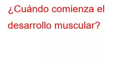 ¿Cuándo comienza el desarrollo muscular