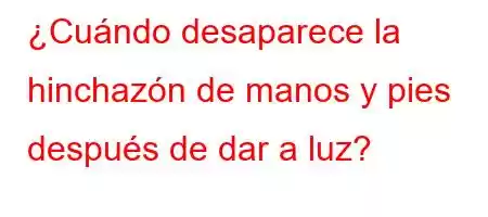 ¿Cuándo desaparece la hinchazón de manos y pies después de dar a luz?