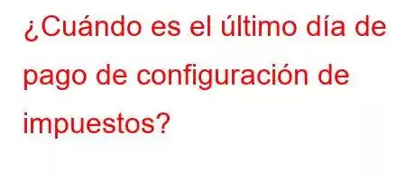 ¿Cuándo es el último día de pago de configuración de impuestos?