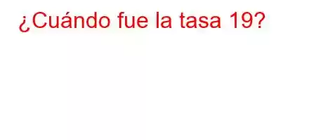 ¿Cuándo fue la tasa 19?