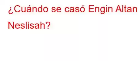 ¿Cuándo se casó Engin Altan Neslisah?