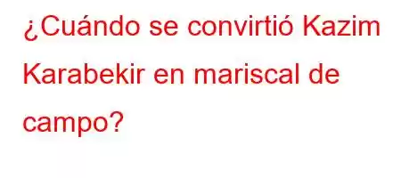 ¿Cuándo se convirtió Kazim Karabekir en mariscal de campo?