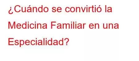 ¿Cuándo se convirtió la Medicina Familiar en una Especialidad?