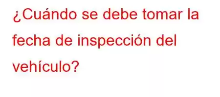 ¿Cuándo se debe tomar la fecha de inspección del vehículo?