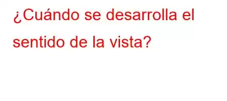 ¿Cuándo se desarrolla el sentido de la vista?