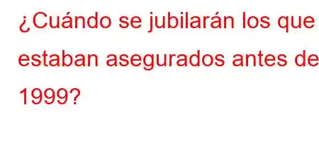 ¿Cuándo se jubilarán los que estaban asegurados antes de 1999?