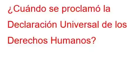 ¿Cuándo se proclamó la Declaración Universal de los Derechos Humanos?