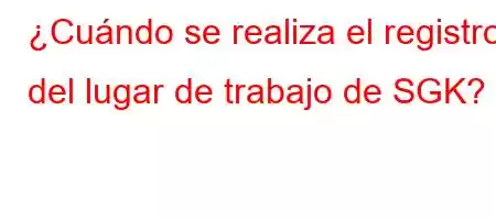 ¿Cuándo se realiza el registro del lugar de trabajo de SGK?