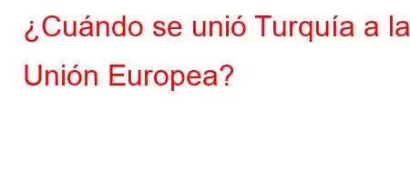 ¿Cuándo se unió Turquía a la Unión Europea