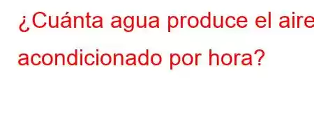 ¿Cuánta agua produce el aire acondicionado por hora