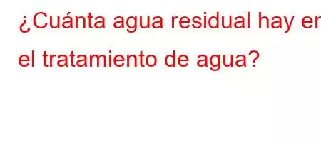 ¿Cuánta agua residual hay en el tratamiento de agua