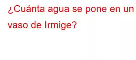 ¿Cuánta agua se pone en un vaso de Irmige?