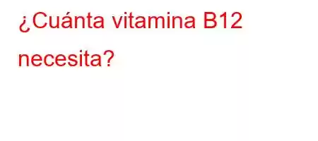 ¿Cuánta vitamina B12 necesita?