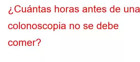 ¿Cuántas horas antes de una colonoscopia no se debe comer