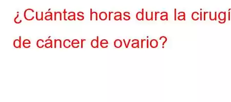 ¿Cuántas horas dura la cirugía de cáncer de ovario?