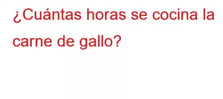 ¿Cuántas horas se cocina la carne de gallo