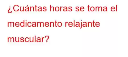 ¿Cuántas horas se toma el medicamento relajante muscular?