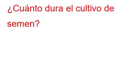 ¿Cuánto dura el cultivo de semen?