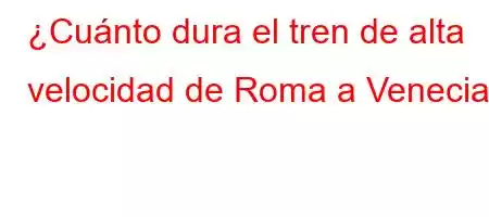 ¿Cuánto dura el tren de alta velocidad de Roma a Venecia?