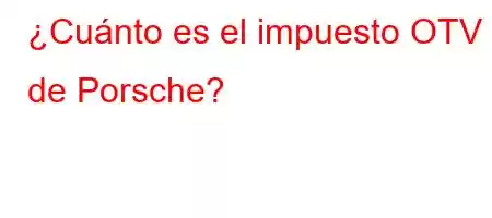 ¿Cuánto es el impuesto OTV de Porsche?