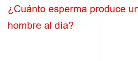 ¿Cuánto esperma produce un hombre al día?