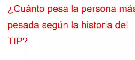 ¿Cuánto pesa la persona más pesada según la historia del TIP?