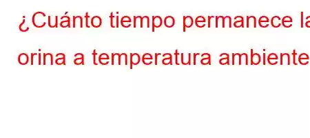 ¿Cuánto tiempo permanece la orina a temperatura ambiente?