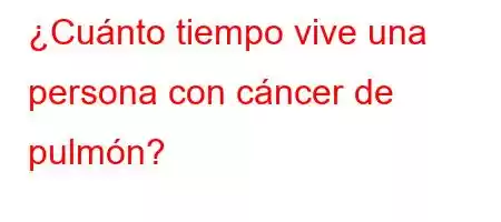 ¿Cuánto tiempo vive una persona con cáncer de pulmón