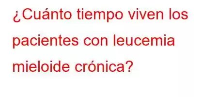 ¿Cuánto tiempo viven los pacientes con leucemia mieloide crónica?