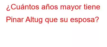 ¿Cuántos años mayor tiene Pinar Altug que su esposa?