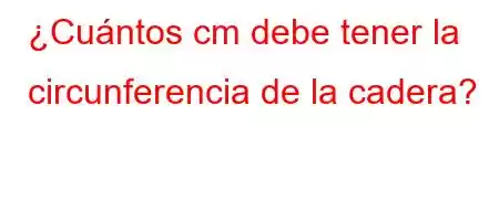 ¿Cuántos cm debe tener la circunferencia de la cadera?