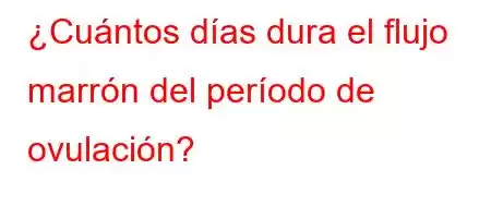 ¿Cuántos días dura el flujo marrón del período de ovulación