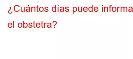 ¿Cuántos días puede informar el obstetra?