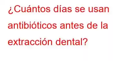 ¿Cuántos días se usan antibióticos antes de la extracción dental?