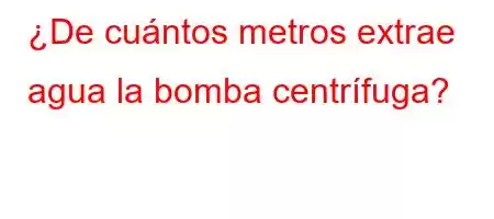 ¿De cuántos metros extrae agua la bomba centrífuga