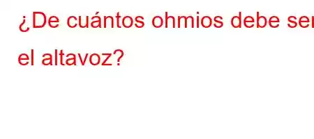 ¿De cuántos ohmios debe ser el altavoz?