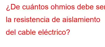 ¿De cuántos ohmios debe ser la resistencia de aislamiento del cable eléctrico