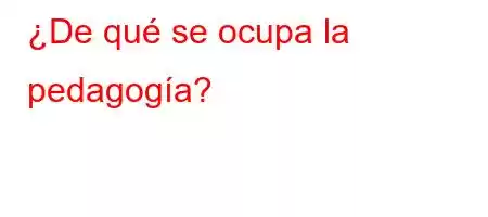 ¿De qué se ocupa la pedagogía