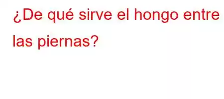 ¿De qué sirve el hongo entre las piernas?