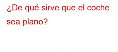 ¿De qué sirve que el coche sea plano